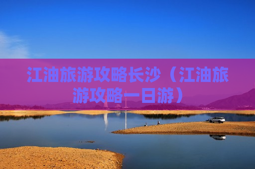江油旅游攻略长沙（江油旅游攻略一日游）