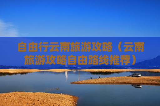 自由行云南旅游攻略（云南旅游攻略自由路线推荐）