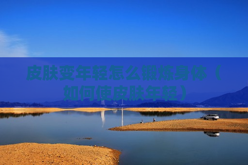 皮肤变年轻怎么锻炼身体（如何使皮肤年轻）