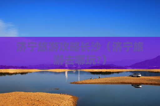 济宁旅游攻略长沙（济宁旅游去哪玩?）