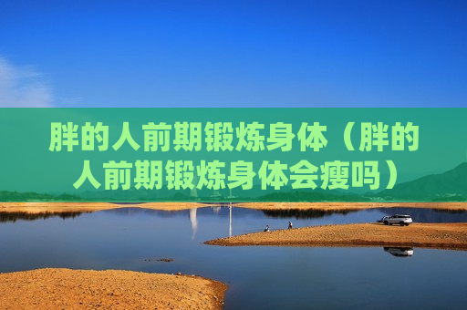 胖的人前期锻炼身体（胖的人前期锻炼身体会瘦吗）