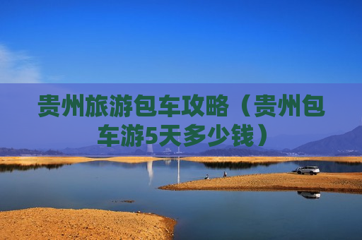 贵州旅游包车攻略（贵州包车游5天多少钱）