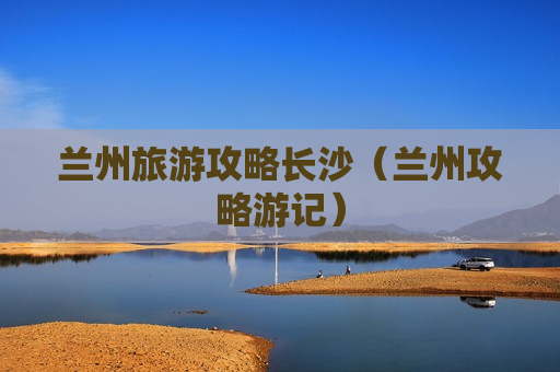 兰州旅游攻略长沙（兰州攻略游记）
