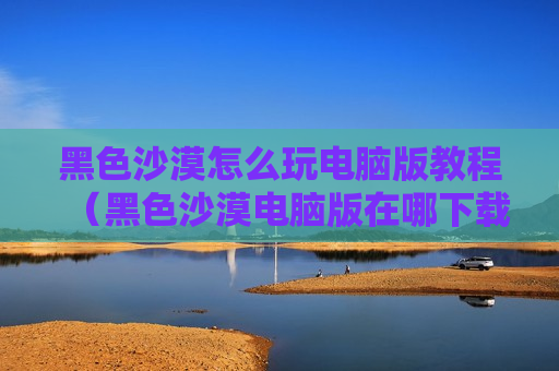黑色沙漠怎么玩电脑版教程（黑色沙漠电脑版在哪下载）
