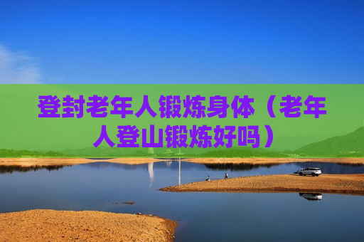 登封老年人锻炼身体（老年人登山锻炼好吗）