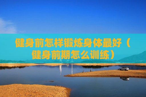 健身前怎样锻炼身体最好（健身前期怎么训练）