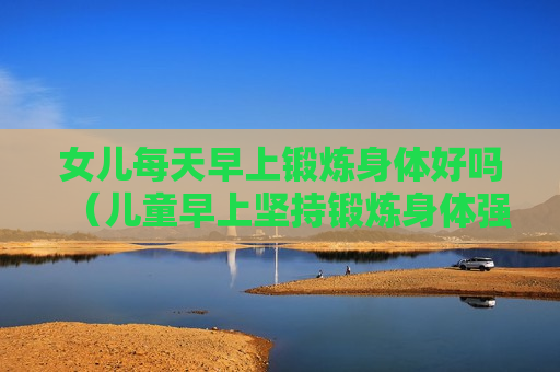 女儿每天早上锻炼身体好吗（儿童早上坚持锻炼身体强化变瘦）