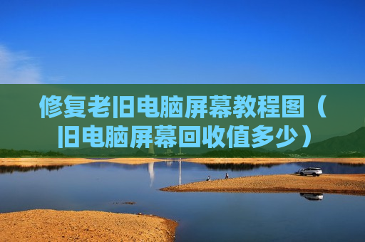 修复老旧电脑屏幕教程图（旧电脑屏幕回收值多少）