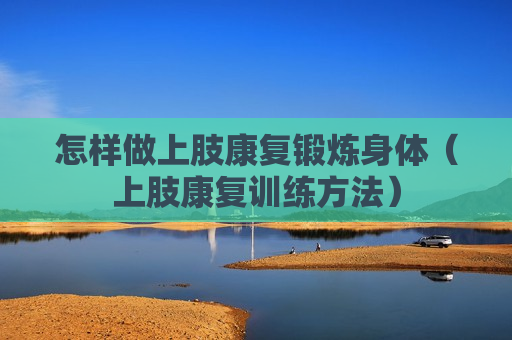 怎样做上肢康复锻炼身体（上肢康复训练方法）
