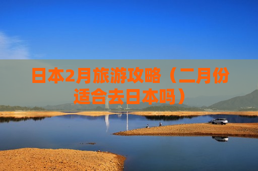 日本2月旅游攻略（二月份适合去日本吗）
