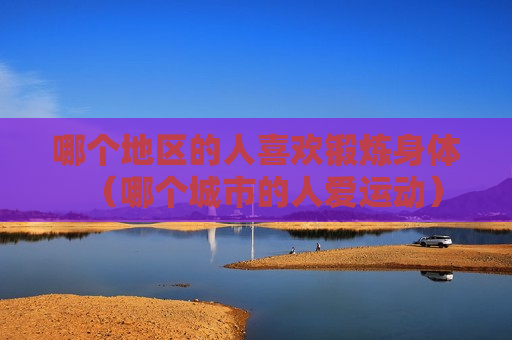 哪个地区的人喜欢锻炼身体（哪个城市的人爱运动）