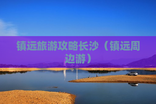 镇远旅游攻略长沙（镇远周边游）