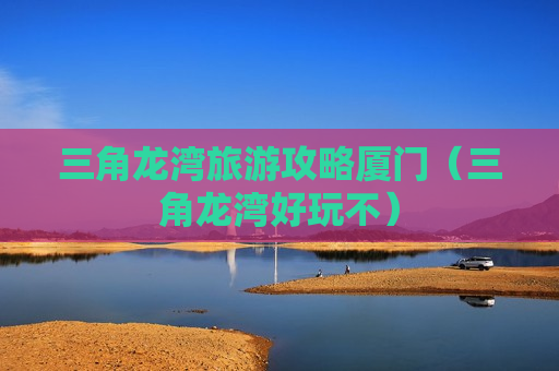 三角龙湾旅游攻略厦门（三角龙湾好玩不）