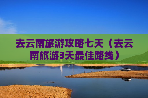 去云南旅游攻略七天（去云南旅游3天最佳路线）