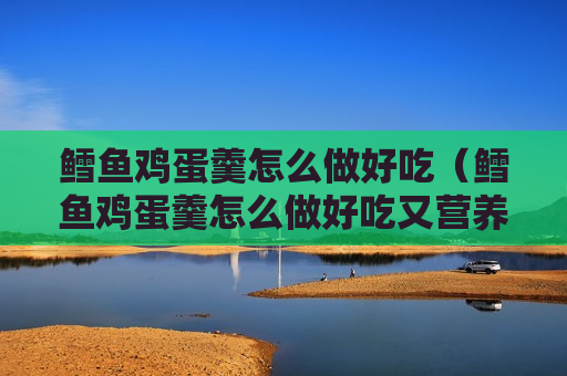 鳕鱼鸡蛋羹怎么做好吃（鳕鱼鸡蛋羹怎么做好吃又营养）
