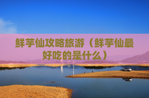 鲜芋仙攻略旅游（鲜芋仙最好吃的是什么）