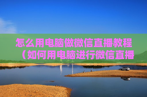 怎么用电脑做微信直播教程（如何用电脑进行微信直播）