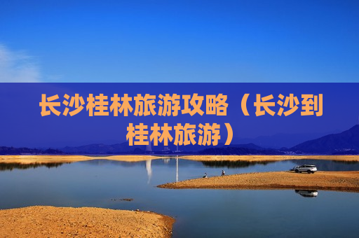 长沙桂林旅游攻略（长沙到桂林旅游）