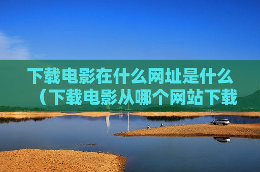 下载电影在什么网址是什么（下载电影从哪个网站下载）