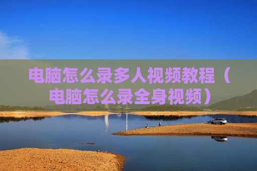 电脑怎么录多人视频教程（电脑怎么录全身视频）