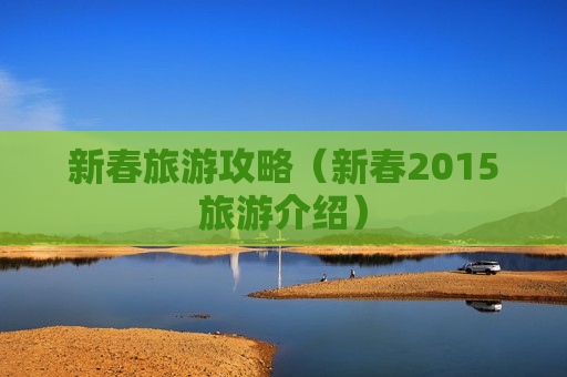 新春旅游攻略（新春2015旅游介绍）