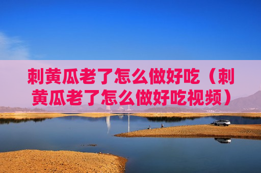 刺黄瓜老了怎么做好吃（刺黄瓜老了怎么做好吃视频）