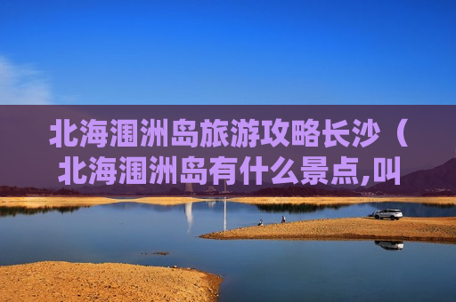 北海涠洲岛旅游攻略长沙（北海涠洲岛有什么景点,叫什么名字）