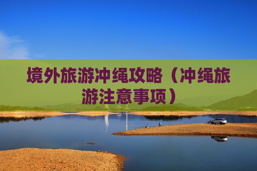 境外旅游冲绳攻略（冲绳旅游注意事项）