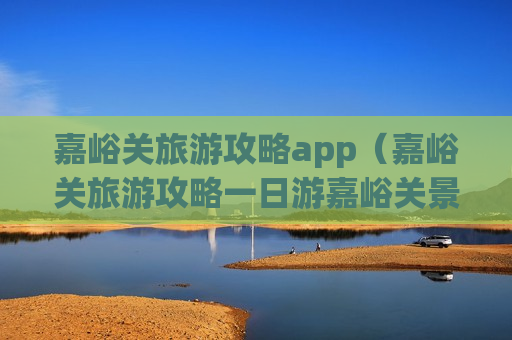 嘉峪关旅游攻略app（嘉峪关旅游攻略一日游嘉峪关景点介绍）