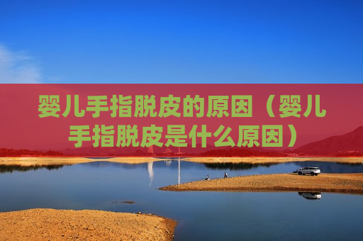 婴儿手指脱皮的原因（婴儿手指脱皮是什么原因）