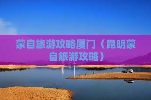蒙自旅游攻略厦门（昆明蒙自旅游攻略）