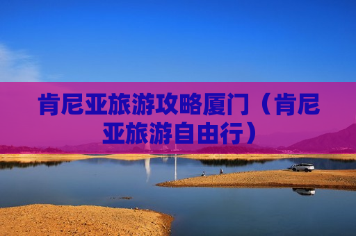 肯尼亚旅游攻略厦门（肯尼亚旅游自由行）