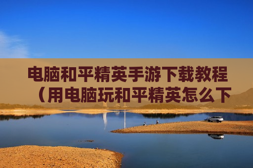 电脑和平精英手游下载教程（用电脑玩和平精英怎么下载）