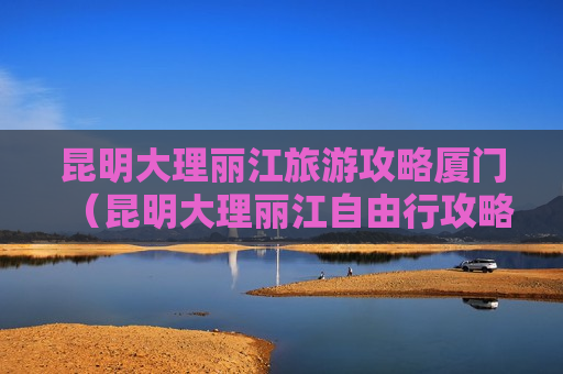昆明大理丽江旅游攻略厦门（昆明大理丽江自由行攻略）