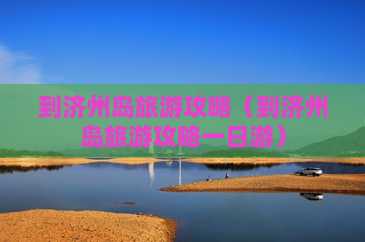 到济州岛旅游攻略（到济州岛旅游攻略一日游）
