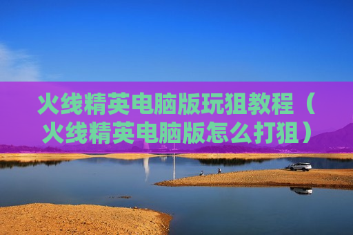 火线精英电脑版玩狙教程（火线精英电脑版怎么打狙）