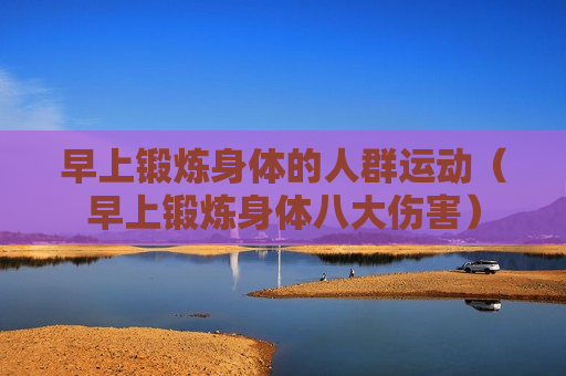 早上锻炼身体的人群运动（早上锻炼身体八大伤害）