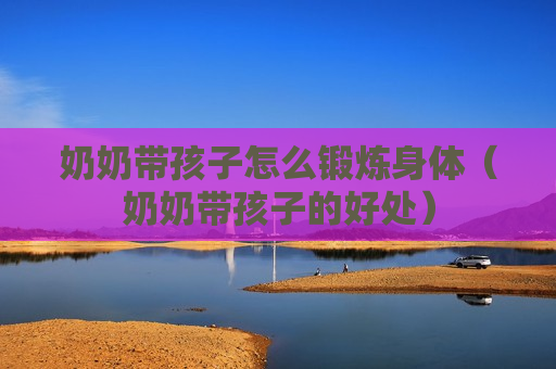 奶奶带孩子怎么锻炼身体（奶奶带孩子的好处）