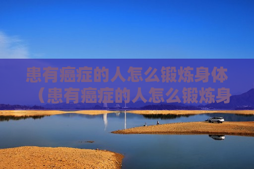 患有癌症的人怎么锻炼身体（患有癌症的人怎么锻炼身体呢）