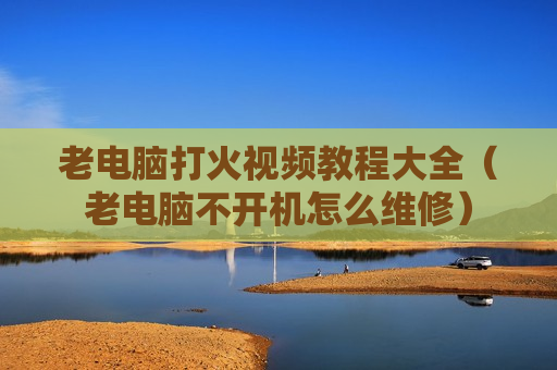 老电脑打火视频教程大全（老电脑不开机怎么维修）