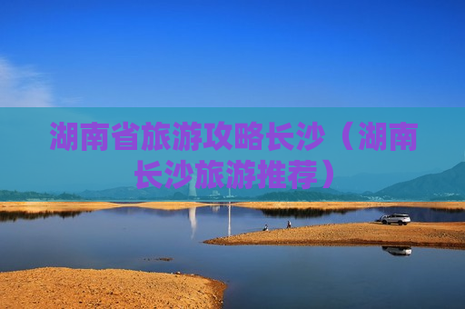 湖南省旅游攻略长沙（湖南长沙旅游推荐）