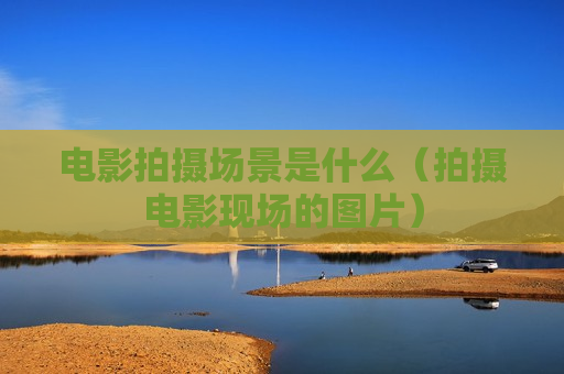 电影拍摄场景是什么（拍摄电影现场的图片）