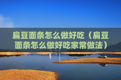 扁豆面条怎么做好吃（扁豆面条怎么做好吃家常做法）