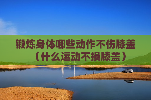 锻炼身体哪些动作不伤膝盖（什么运动不损膝盖）
