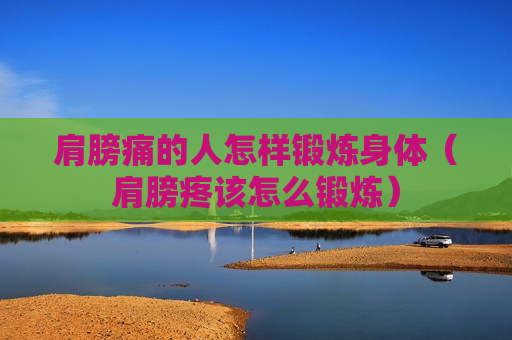 肩膀痛的人怎样锻炼身体（肩膀疼该怎么锻炼）