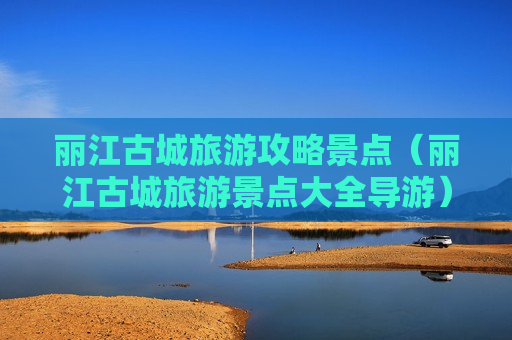 丽江古城旅游攻略景点（丽江古城旅游景点大全导游）