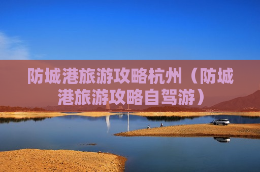 防城港旅游攻略杭州（防城港旅游攻略自驾游）