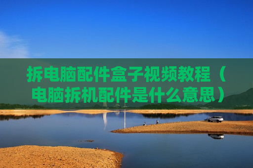 拆电脑配件盒子视频教程（电脑拆机配件是什么意思）