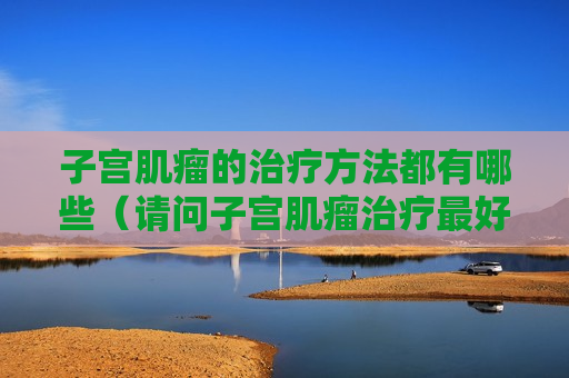 子宫肌瘤的治疗方法都有哪些（请问子宫肌瘤治疗最好的方法是什么）
