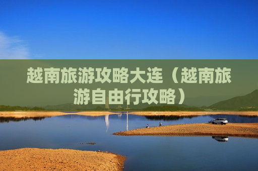 越南旅游攻略大连（越南旅游自由行攻略）